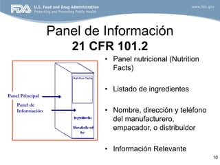 Panel de Información
                      21 CFR 101.2
                           • Panel nutricional (Nutrition
                             Facts)

                           • Listado de ingredientes
Panel Principal
    Panel de
    Información            • Nombre, dirección y teléfono
                             del manufacturero,
                             empacador, o distribuidor

                           • Información Relevante
                                                            10
 