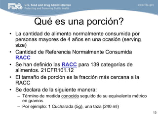 Qué es una porción?
• La cantidad de alimento normalmente consumida por
  personas mayores de 4 años en una ocasión (serving
  size)
• Cantidad de Referencia Normalmente Consumida
  RACC
• Se han definido las RACC para 139 categorías de
  alimentos. 21CFR101.12
• El tamaño de porción es la fracción más cercana a la
  RACC
• Se declara de la siguiente manera:
   – Término de medida conocido seguido de su equivalente métrico
     en gramos
   – Por ejemplo: 1 Cucharada (5g), una taza (240 ml)
                                                                    13
 