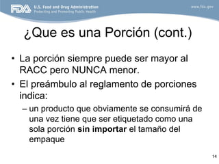 ¿Que es una Porción (cont.)
• La porción siempre puede ser mayor al
  RACC pero NUNCA menor.
• El preámbulo al reglamento de porciones
  indica:
  – un producto que obviamente se consumirá de
    una vez tiene que ser etiquetado como una
    sola porción sin importar el tamaño del
    empaque
                                                 14
 