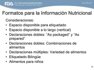 Formatos para la Información Nutricional
 Consideraciones:
 • Espacio disponible para etiquetado
 • Espacio disponible a lo largo (vertical)
 • Declaraciones dobles: “As packaged” y “As
   prepared”
 • Declaraciones dobles: Combinaciones de
   alimentos
 • Declaraciones múltiples: Variedad de alimentos
 • Etiquetado Bilingüe
 • Alimentos para niños
                                                    15
 