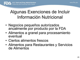 Algunas Exenciones de Incluir
     Información Nutricional
• Negocios pequeños autorizados
  anualmente por producto por la FDA
• Alimentos a granel para procesamiento
  eventual
• Ciertos alimentos frescos
• Alimentos para Restaurantes y Servicios
  de Alimentos

                                            25
 