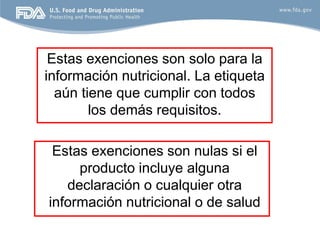 Estas exenciones son solo para la
información nutricional. La etiqueta
  aún tiene que cumplir con todos
        los demás requisitos.

 Estas exenciones son nulas si el
     producto incluye alguna
   declaración o cualquier otra
información nutricional o de salud
 