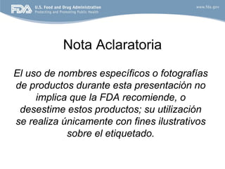 Nota Aclaratoria
El uso de nombres específicos o fotografías
de productos durante esta presentación no
     implica que la FDA recomiende, o
 desestime estos productos; su utilización
se realiza únicamente con fines ilustrativos
            sobre el etiquetado.
 