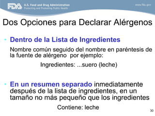 Dos Opciones para Declarar Alérgenos
• Dentro de la Lista de Ingredientes
 Nombre común seguido del nombre en paréntesis de
 la fuente de alérgeno por ejemplo:
           Ingredientes: ...suero (leche)


• En un resumen separado inmediatamente
  después de la lista de ingredientes, en un
  tamaño no más pequeño que los ingredientes
                 Contiene: leche                30
 