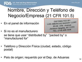 Nombre, Dirección y Teléfono de
     Negocio/Empresa (21 CFR 101.5)
• En el panel de información

• Si no es el manufacturero
  se tiene que usar “distributed by” “packed by” o
  “manufactured for”

• Teléfono y Dirección Física (ciudad, estado, código
  postal)

• País de origen; requerido por el Dep. de Aduanas      32
 