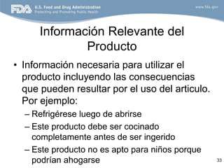 Información Relevante del
              Producto
• Información necesaria para utilizar el
  producto incluyendo las consecuencias
  que pueden resultar por el uso del articulo.
  Por ejemplo:
  – Refrigérese luego de abrirse
  – Este producto debe ser cocinado
    completamente antes de ser ingerido
  – Este producto no es apto para niños porque
    podrían ahogarse                             33
 