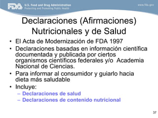 Declaraciones (Afirmaciones)
      Nutricionales y de Salud
• El Acta de Modernización de FDA 1997
• Declaraciones basadas en información científica
  documentada y publicada por ciertos
  organismos científicos federales y/o Academia
  Nacional de Ciencias.
• Para informar al consumidor y guiarlo hacia
  dieta más saludable
• Incluye:
  – Declaraciones de salud
  – Declaraciones de contenido nutricional

                                                    37
 