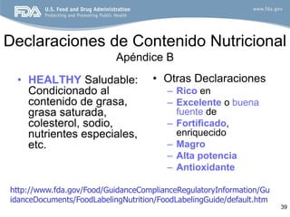 Declaraciones de Contenido Nutricional
                           Apéndice B

 • HEALTHY Saludable:               • Otras Declaraciones
   Condicionado al                      – Rico en
   contenido de grasa,                  – Excelente o buena
   grasa saturada,                        fuente de
   colesterol, sodio,                   – Fortificado,
   nutrientes especiales,                 enriquecido
   etc.                                 – Magro
                                        – Alta potencia
                                        – Antioxidante

http://www.fda.gov/Food/GuidanceComplianceRegulatoryInformation/Gu
idanceDocuments/FoodLabelingNutrition/FoodLabelingGuide/default.htm
                                                                      39
 