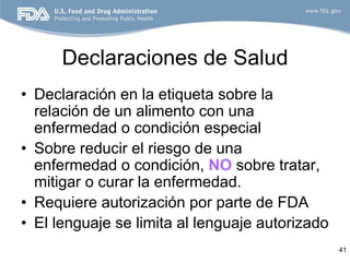 Declaraciones de Salud
• Declaración en la etiqueta sobre la
  relación de un alimento con una
  enfermedad o condición especial
• Sobre reducir el riesgo de una
  enfermedad o condición, NO sobre tratar,
  mitigar o curar la enfermedad.
• Requiere autorización por parte de FDA
• El lenguaje se limita al lenguaje autorizado
                                                 41
 