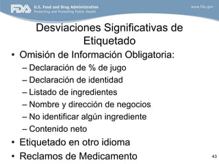 Desviaciones Significativas de
              Etiquetado
• Omisión de Información Obligatoria:
  – Declaración de % de jugo
  – Declaración de identidad
  – Listado de ingredientes
  – Nombre y dirección de negocios
  – No identificar algún ingrediente
  – Contenido neto
• Etiquetado en otro idioma
• Reclamos de Medicamento               43
 