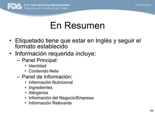 En Resumen
• Etiquetado tiene que estar en Inglés y seguir el
  formato establecido
• Información requerida incluye:
  – Panel Principal:
     • Identidad
     • Contenido Neto
  – Panel de Información:
     •   Información Nutricional
     •   Ingredientes
     •   Alérgenos
     •   Información del Negocio/Empresa
     •   Información Relevante
                                                     44
 