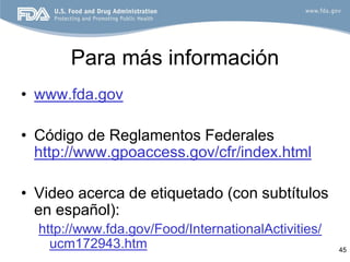 Para más información
• www.fda.gov

• Código de Reglamentos Federales
  http://www.gpoaccess.gov/cfr/index.html

• Video acerca de etiquetado (con subtítulos
  en español):
  http://www.fda.gov/Food/InternationalActivities/
    ucm172943.htm                                    45
 