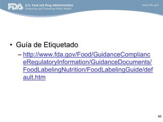 • Guía de Etiquetado
  – http://www.fda.gov/Food/GuidanceComplianc
    eRegulatoryInformation/GuidanceDocuments/
    FoodLabelingNutrition/FoodLabelingGuide/def
    ault.htm




                                                  46
 
