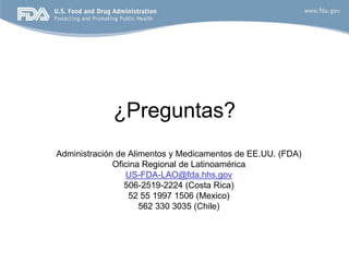 ¿Preguntas?
Administración de Alimentos y Medicamentos de EE.UU. (FDA)
              Oficina Regional de Latinoamérica
                 US-FDA-LAO@fda.hhs.gov
                 506-2519-2224 (Costa Rica)
                  52 55 1997 1506 (Mexico)
                     562 330 3035 (Chile)
 