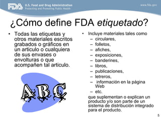 ¿Cómo define FDA etiquetado?
• Todas las etiquetas y       • Incluye materiales tales como
  otros materiales escritos      – circulares,
  grabados o gráficos en         – folletos,
  un articulo o cualquiera       – afiches,
  de sus envases o               – exposiciones,
  envolturas o que               – banderines,
  acompañen tal articulo.        – libros,
                                 – publicaciones,
                                 – letreros,
                                 – información en la página
                                    Web
                                 – etc.
                                que suplementan o explican un
                                producto y/o son parte de un
                                sistema de distribución integrado
                                para el producto.
                                                                    5
 