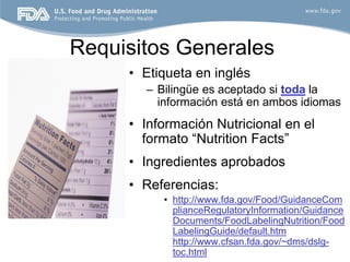 Requisitos Generales
     • Etiqueta en inglés
       – Bilingüe es aceptado si toda la
         información está en ambos idiomas
     • Información Nutricional en el
       formato “Nutrition Facts”
     • Ingredientes aprobados
     • Referencias:
          • http://www.fda.gov/Food/GuidanceCom
            plianceRegulatoryInformation/Guidance
            Documents/FoodLabelingNutrition/Food
            LabelingGuide/default.htm
            http://www.cfsan.fda.gov/~dms/dslg-
            toc.html                             6
 