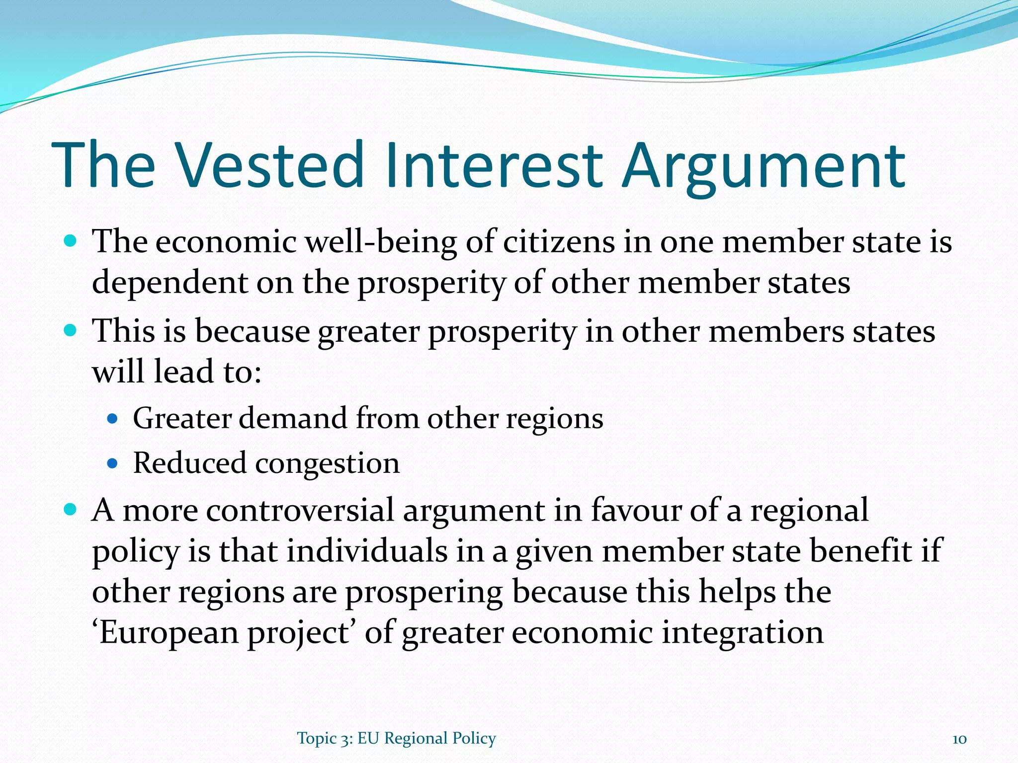 The Vested Interest Argument
 The economic well-being of citizens in one member state is
dependent on the prosperity of other member states
 This is because greater prosperity in other members states
will lead to:
 Greater demand from other regions
 Reduced congestion
 A more controversial argument in favour of a regional
policy is that individuals in a given member state benefit if
other regions are prospering because this helps the
‘European project’ of greater economic integration
10Topic 3: EU Regional Policy
 