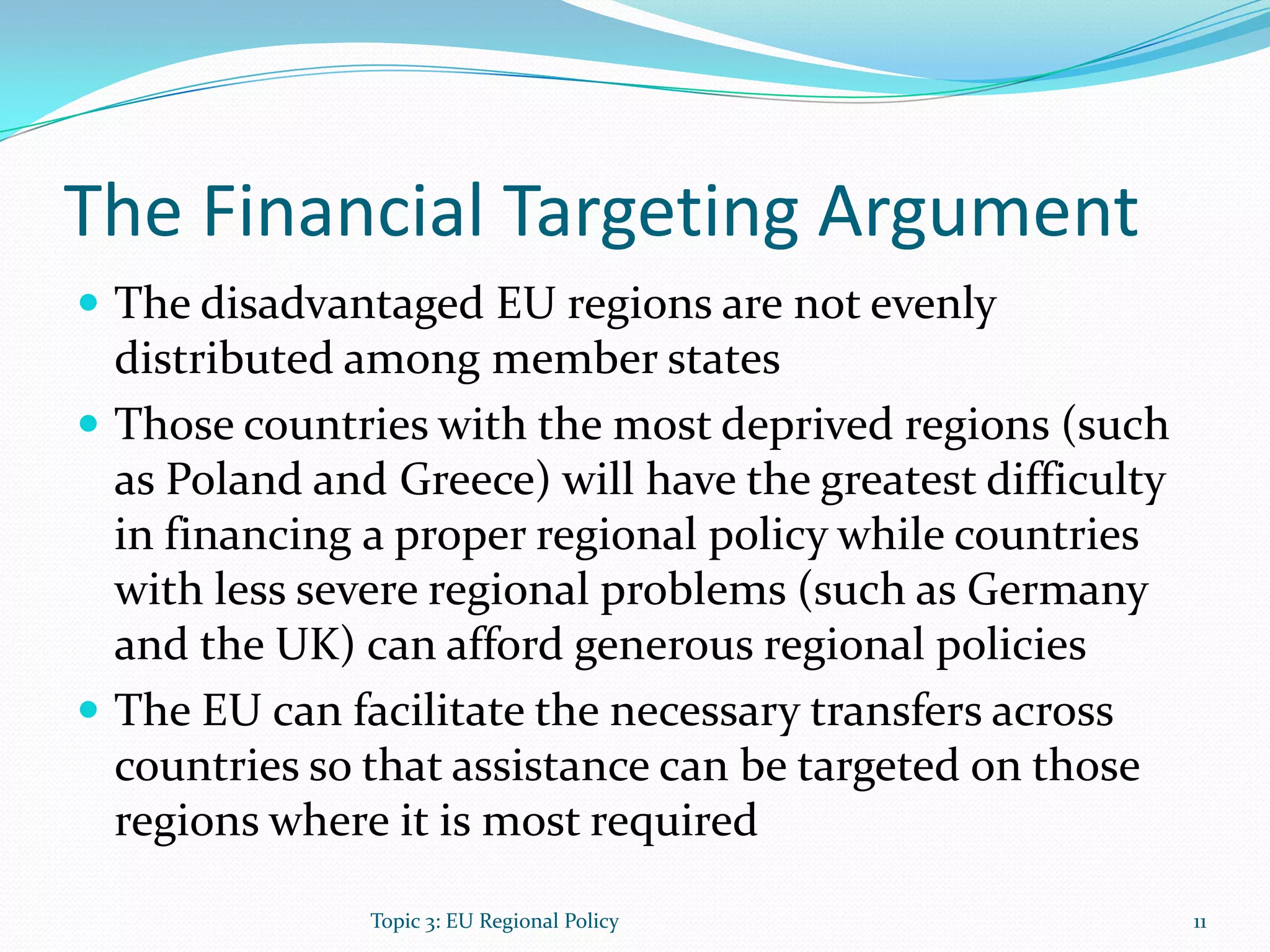 The Financial Targeting Argument
 The disadvantaged EU regions are not evenly
distributed among member states
 Those countries with the most deprived regions (such
as Poland and Greece) will have the greatest difficulty
in financing a proper regional policy while countries
with less severe regional problems (such as Germany
and the UK) can afford generous regional policies
 The EU can facilitate the necessary transfers across
countries so that assistance can be targeted on those
regions where it is most required
11Topic 3: EU Regional Policy
 