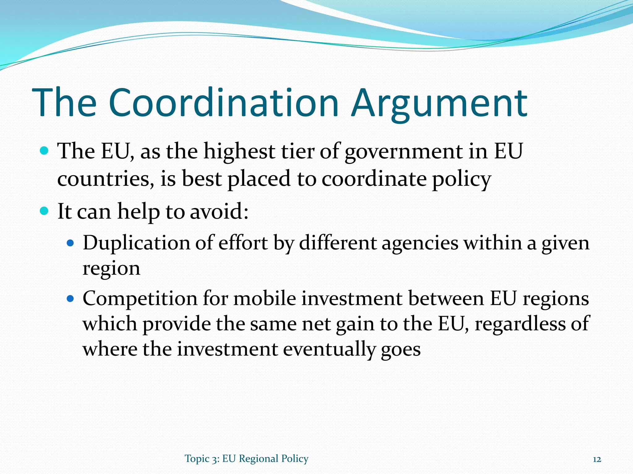 The Coordination Argument
 The EU, as the highest tier of government in EU
countries, is best placed to coordinate policy
 It can help to avoid:
 Duplication of effort by different agencies within a given
region
 Competition for mobile investment between EU regions
which provide the same net gain to the EU, regardless of
where the investment eventually goes
12Topic 3: EU Regional Policy
 