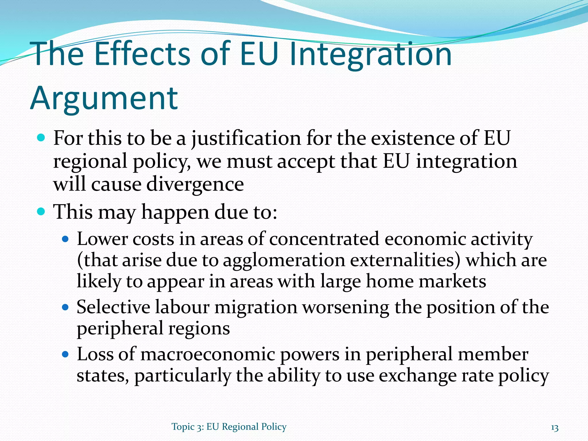 The Effects of EU Integration
Argument
 For this to be a justification for the existence of EU
regional policy, we must accept that EU integration
will cause divergence
 This may happen due to:
 Lower costs in areas of concentrated economic activity
(that arise due to agglomeration externalities) which are
likely to appear in areas with large home markets
 Selective labour migration worsening the position of the
peripheral regions
 Loss of macroeconomic powers in peripheral member
states, particularly the ability to use exchange rate policy
13Topic 3: EU Regional Policy
 