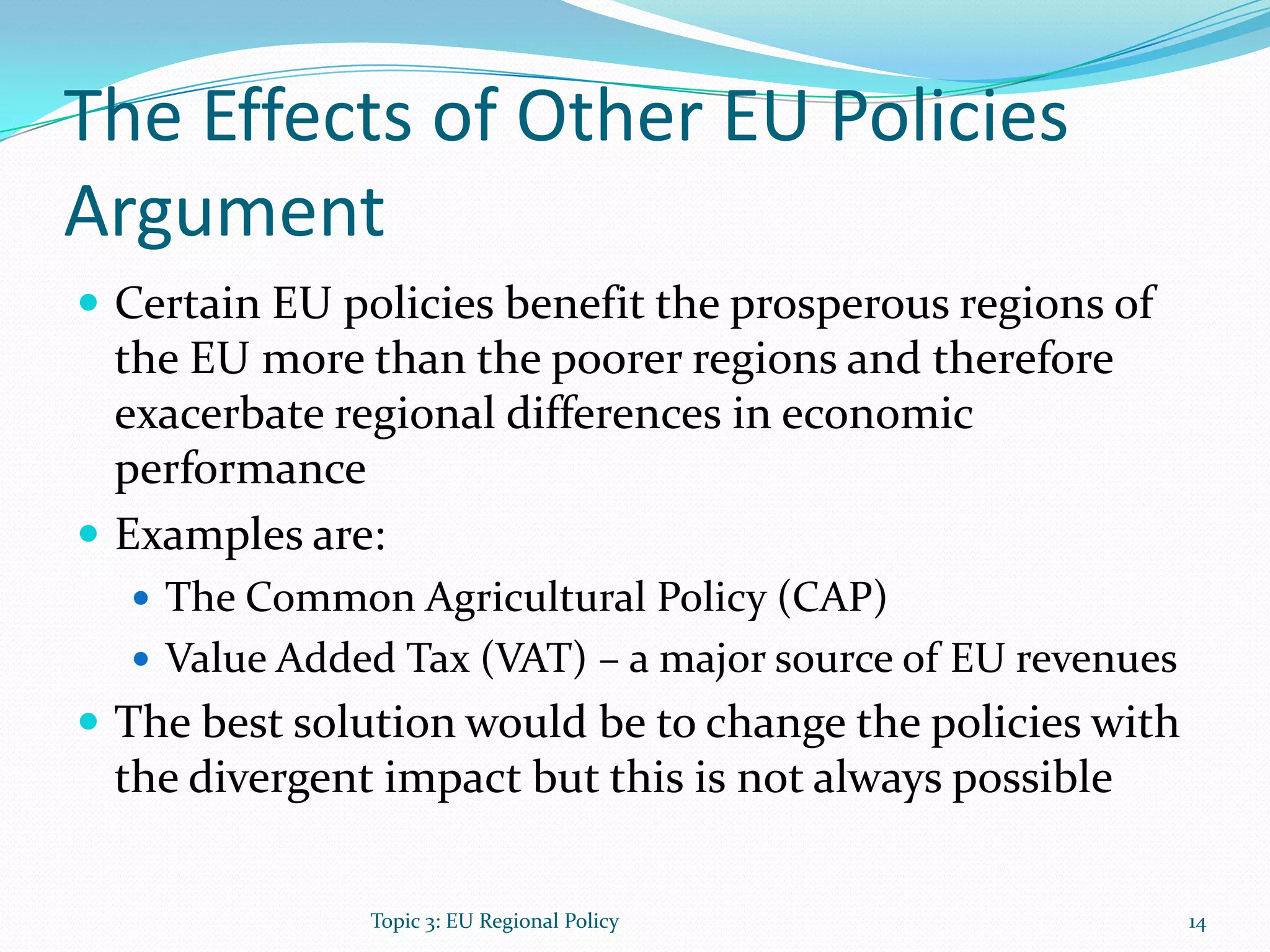 The Effects of Other EU Policies
Argument
 Certain EU policies benefit the prosperous regions of
the EU more than the poorer regions and therefore
exacerbate regional differences in economic
performance
 Examples are:
 The Common Agricultural Policy (CAP)
 Value Added Tax (VAT) – a major source of EU revenues
 The best solution would be to change the policies with
the divergent impact but this is not always possible
14Topic 3: EU Regional Policy
 