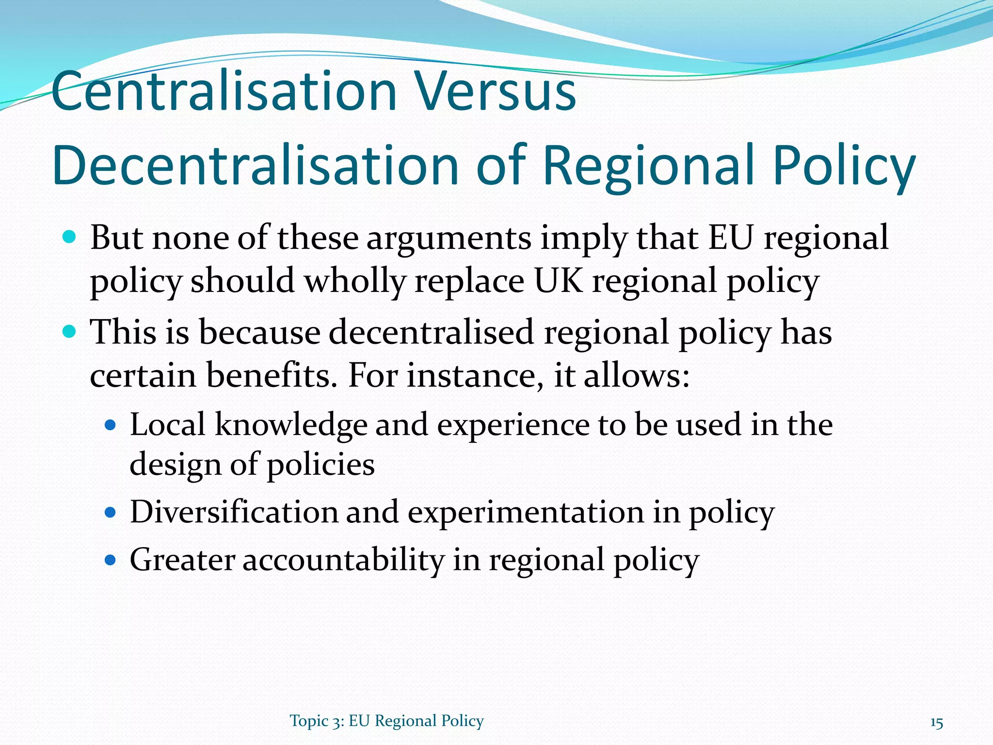 Centralisation Versus
Decentralisation of Regional Policy
 But none of these arguments imply that EU regional
policy should wholly replace UK regional policy
 This is because decentralised regional policy has
certain benefits. For instance, it allows:
 Local knowledge and experience to be used in the
design of policies
 Diversification and experimentation in policy
 Greater accountability in regional policy
Topic 3: EU Regional Policy 15
 