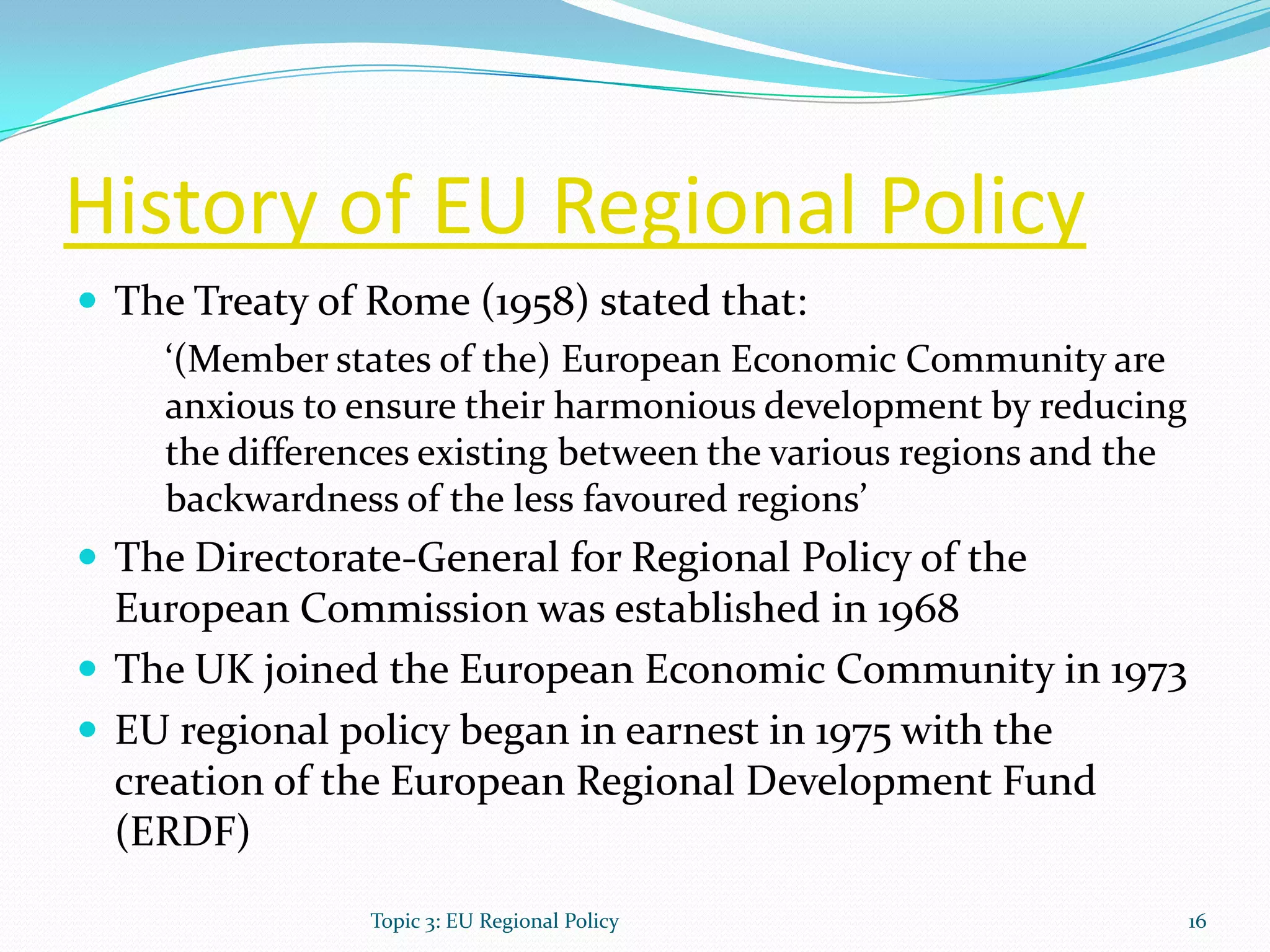 History of EU Regional Policy
 The Treaty of Rome (1958) stated that:
‘(Member states of the) European Economic Community are
anxious to ensure their harmonious development by reducing
the differences existing between the various regions and the
backwardness of the less favoured regions’
 The Directorate-General for Regional Policy of the
European Commission was established in 1968
 The UK joined the European Economic Community in 1973
 EU regional policy began in earnest in 1975 with the
creation of the European Regional Development Fund
(ERDF)
16Topic 3: EU Regional Policy
 