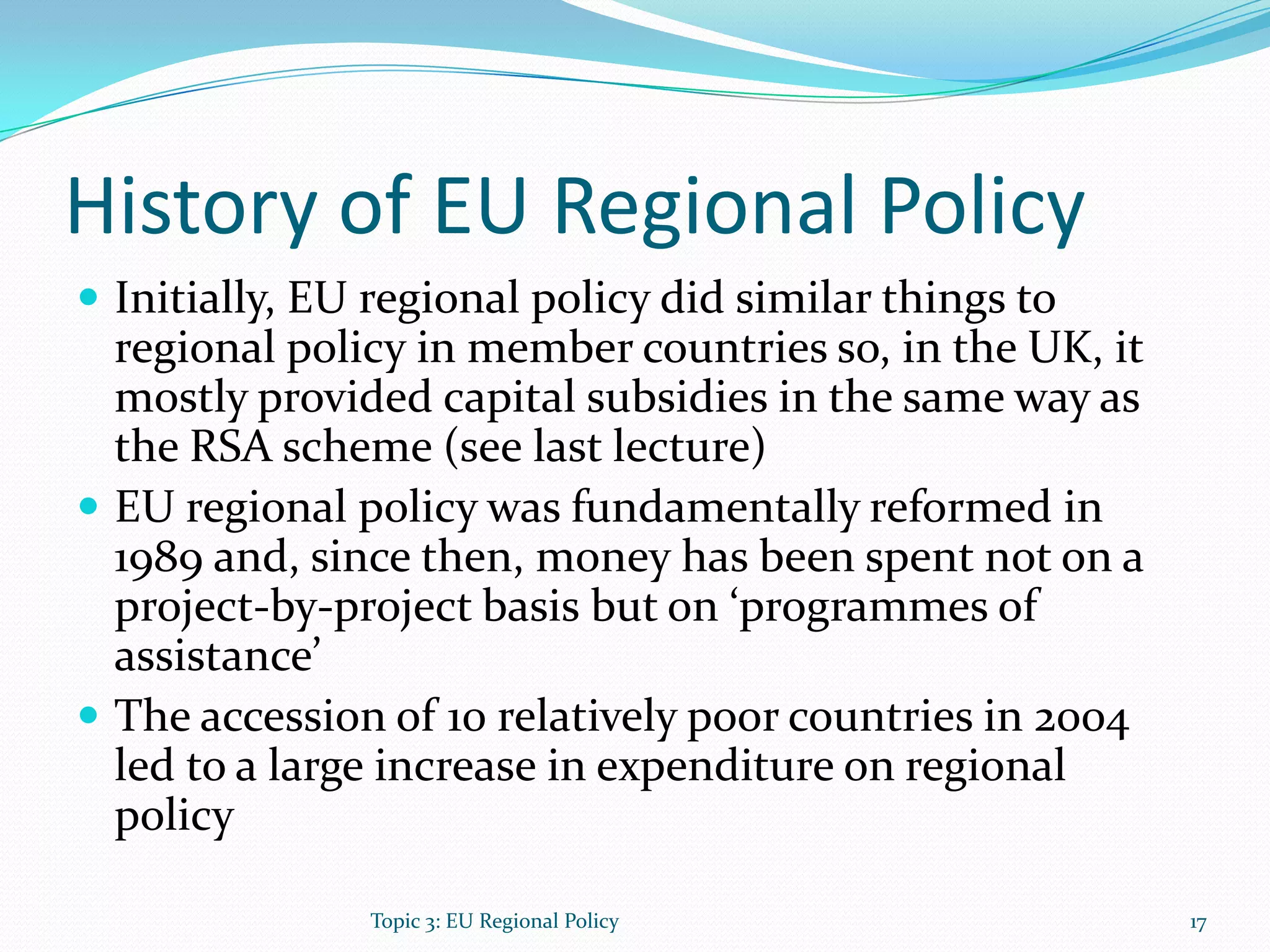 History of EU Regional Policy
 Initially, EU regional policy did similar things to
regional policy in member countries so, in the UK, it
mostly provided capital subsidies in the same way as
the RSA scheme (see last lecture)
 EU regional policy was fundamentally reformed in
1989 and, since then, money has been spent not on a
project-by-project basis but on ‘programmes of
assistance’
 The accession of 10 relatively poor countries in 2004
led to a large increase in expenditure on regional
policy
17Topic 3: EU Regional Policy
 