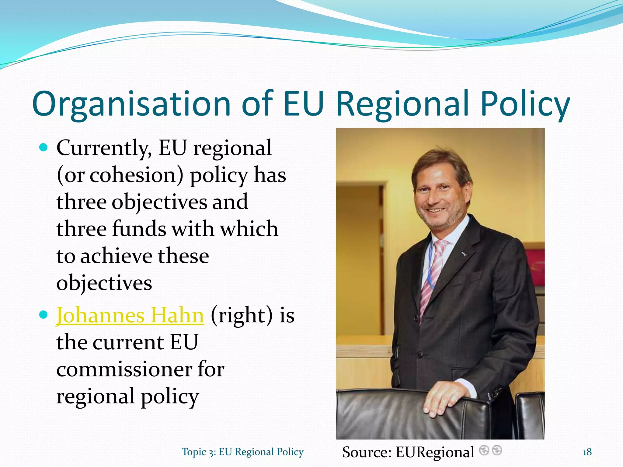 Organisation of EU Regional Policy
 Currently, EU regional
(or cohesion) policy has
three objectives and
three funds with which
to achieve these
objectives
 Johannes Hahn (right) is
the current EU
commissioner for
regional policy
Source: EURegional 18Topic 3: EU Regional Policy
 
