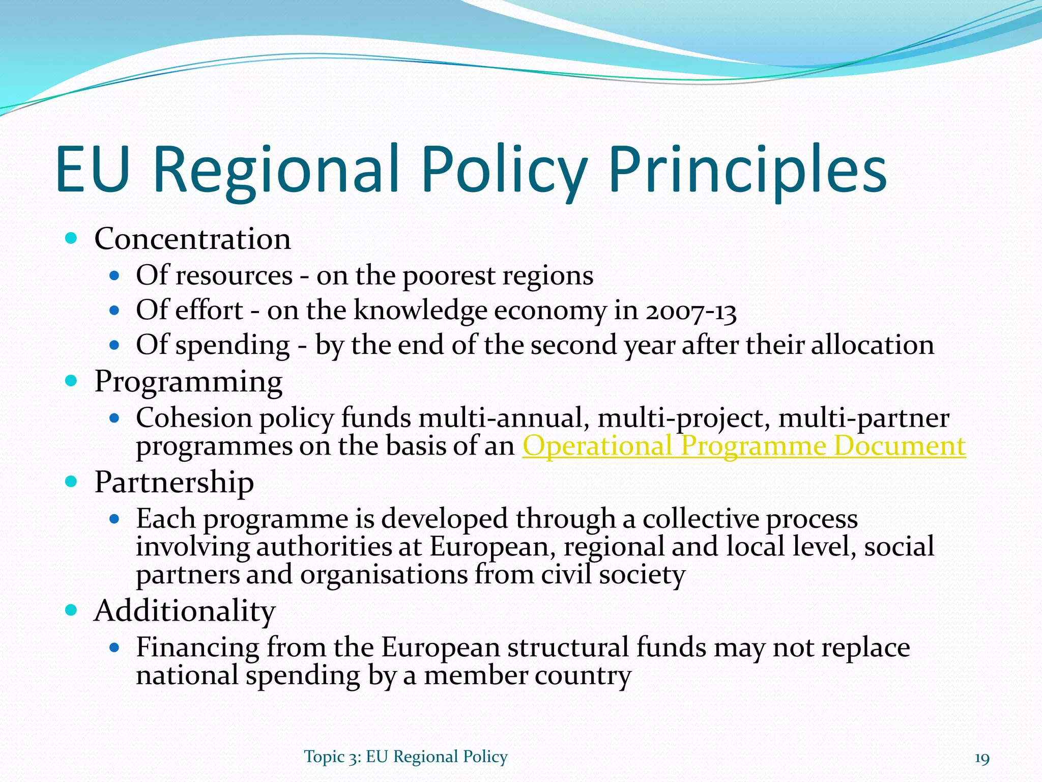 EU Regional Policy Principles
 Concentration
 Of resources - on the poorest regions
 Of effort - on the knowledge economy in 2007-13
 Of spending - by the end of the second year after their allocation
 Programming
 Cohesion policy funds multi-annual, multi-project, multi-partner
programmes on the basis of an Operational Programme Document
 Partnership
 Each programme is developed through a collective process
involving authorities at European, regional and local level, social
partners and organisations from civil society
 Additionality
 Financing from the European structural funds may not replace
national spending by a member country
Topic 3: EU Regional Policy 19
 