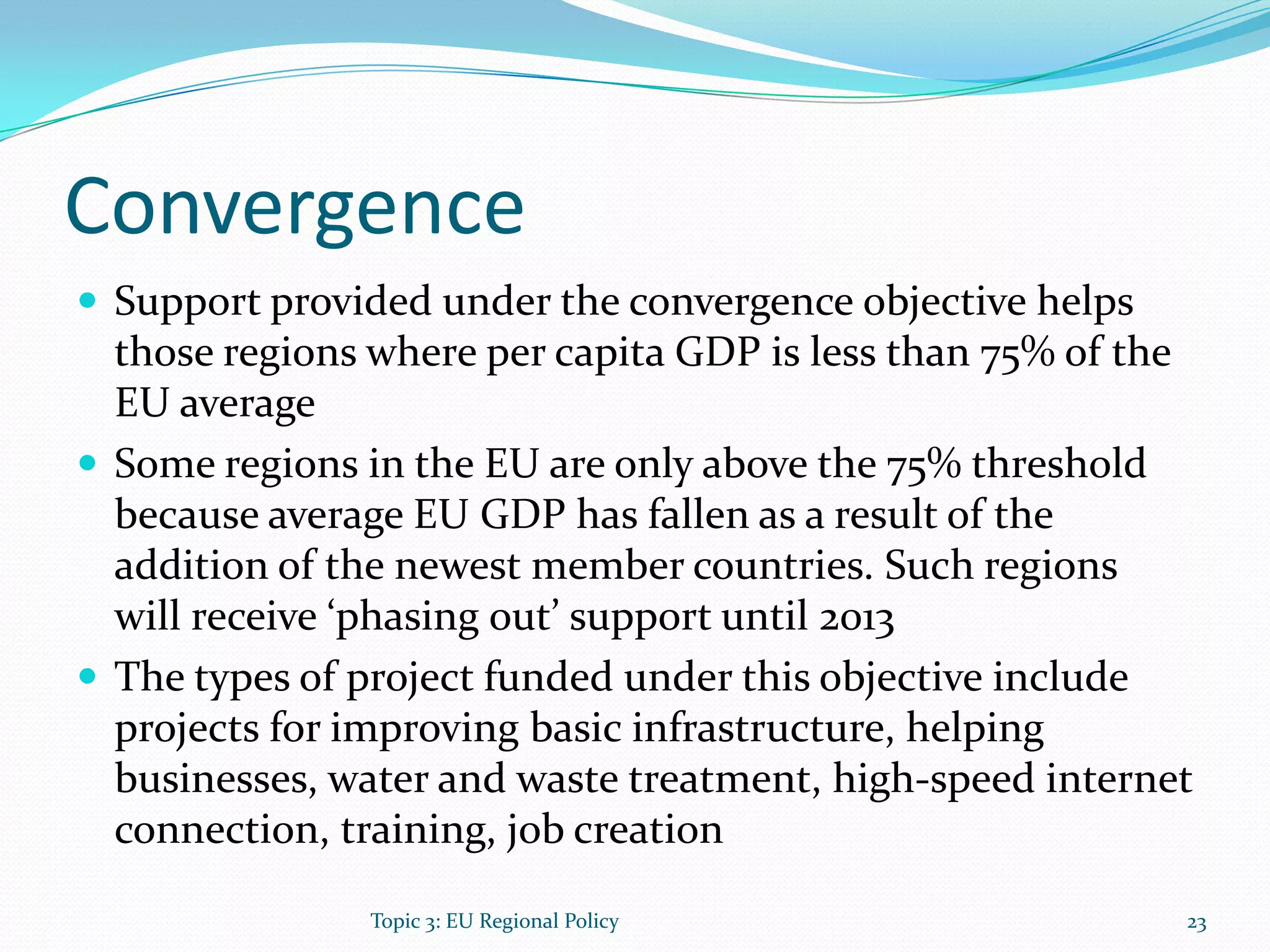 Convergence
 Support provided under the convergence objective helps
those regions where per capita GDP is less than 75% of the
EU average
 Some regions in the EU are only above the 75% threshold
because average EU GDP has fallen as a result of the
addition of the newest member countries. Such regions
will receive ‘phasing out’ support until 2013
 The types of project funded under this objective include
projects for improving basic infrastructure, helping
businesses, water and waste treatment, high-speed internet
connection, training, job creation
23Topic 3: EU Regional Policy
 