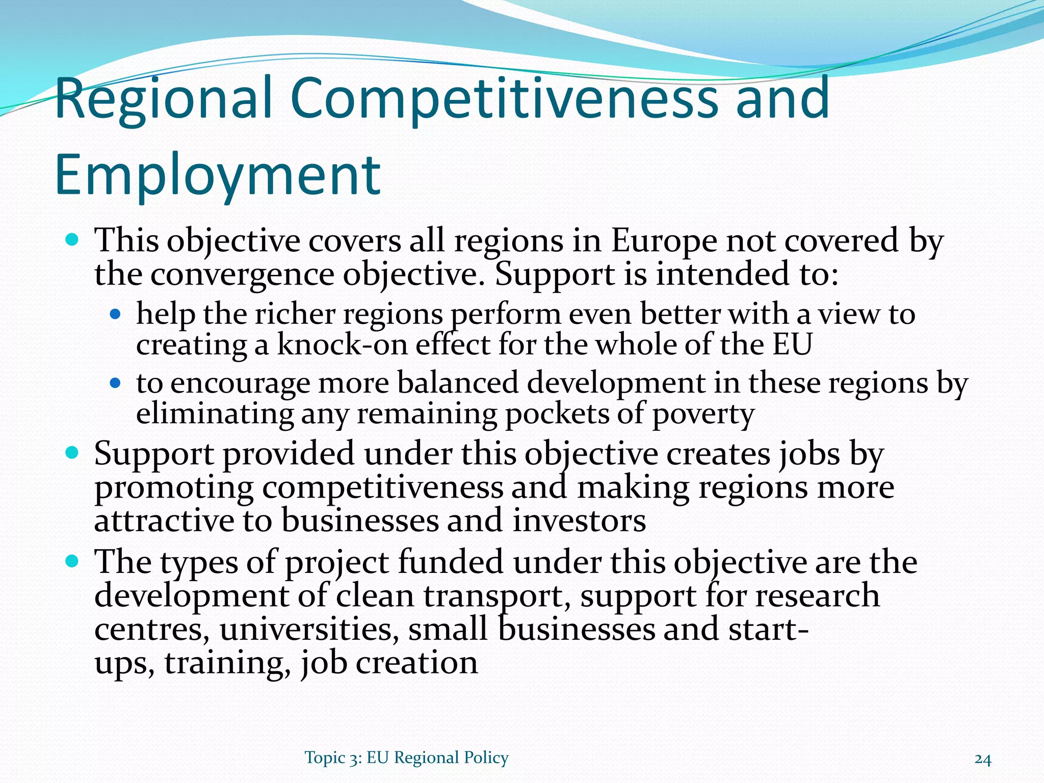 Regional Competitiveness and
Employment
 This objective covers all regions in Europe not covered by
the convergence objective. Support is intended to:
 help the richer regions perform even better with a view to
creating a knock-on effect for the whole of the EU
 to encourage more balanced development in these regions by
eliminating any remaining pockets of poverty
 Support provided under this objective creates jobs by
promoting competitiveness and making regions more
attractive to businesses and investors
 The types of project funded under this objective are the
development of clean transport, support for research
centres, universities, small businesses and start-
ups, training, job creation
24Topic 3: EU Regional Policy
 