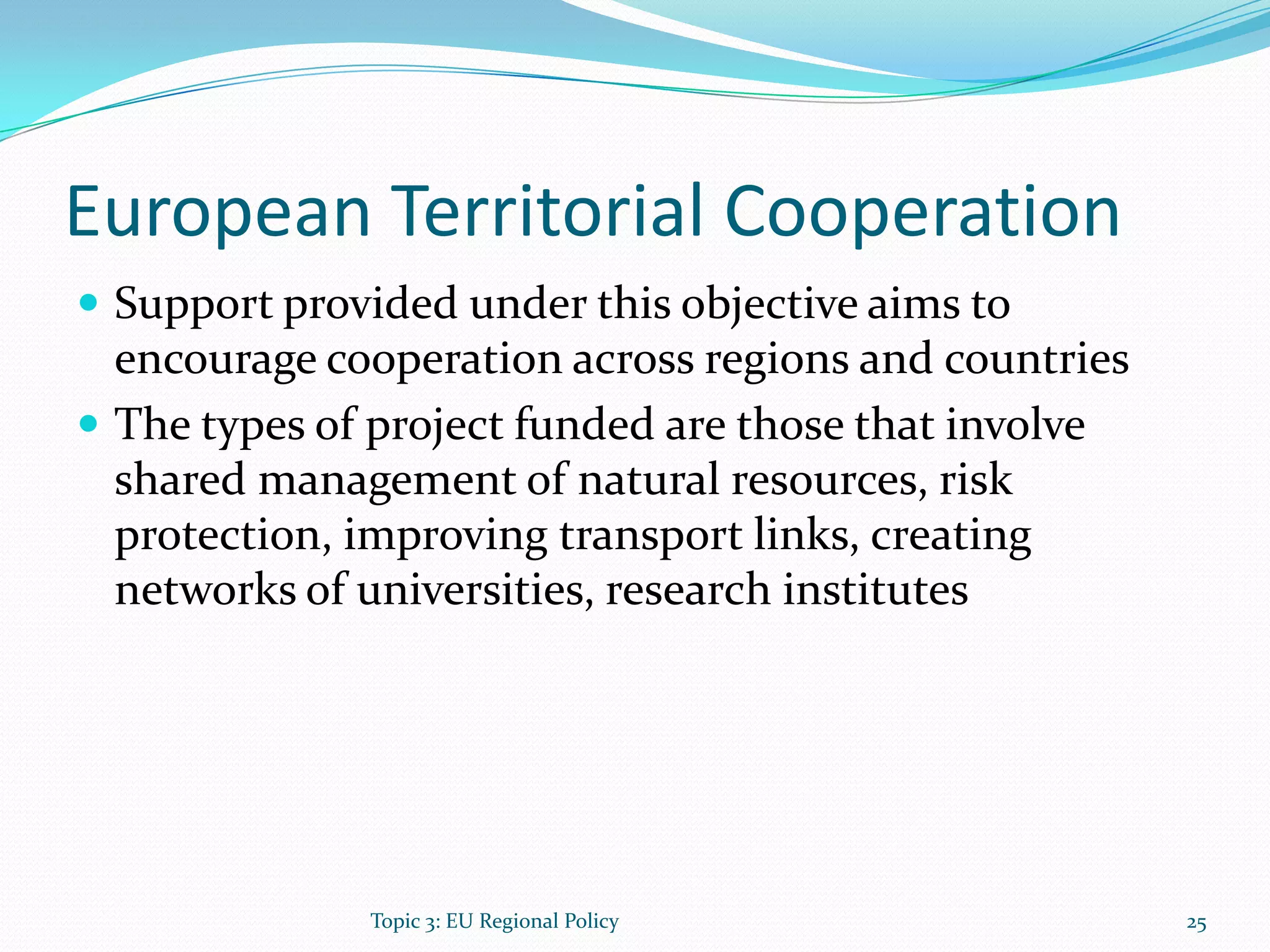European Territorial Cooperation
 Support provided under this objective aims to
encourage cooperation across regions and countries
 The types of project funded are those that involve
shared management of natural resources, risk
protection, improving transport links, creating
networks of universities, research institutes
25Topic 3: EU Regional Policy
 