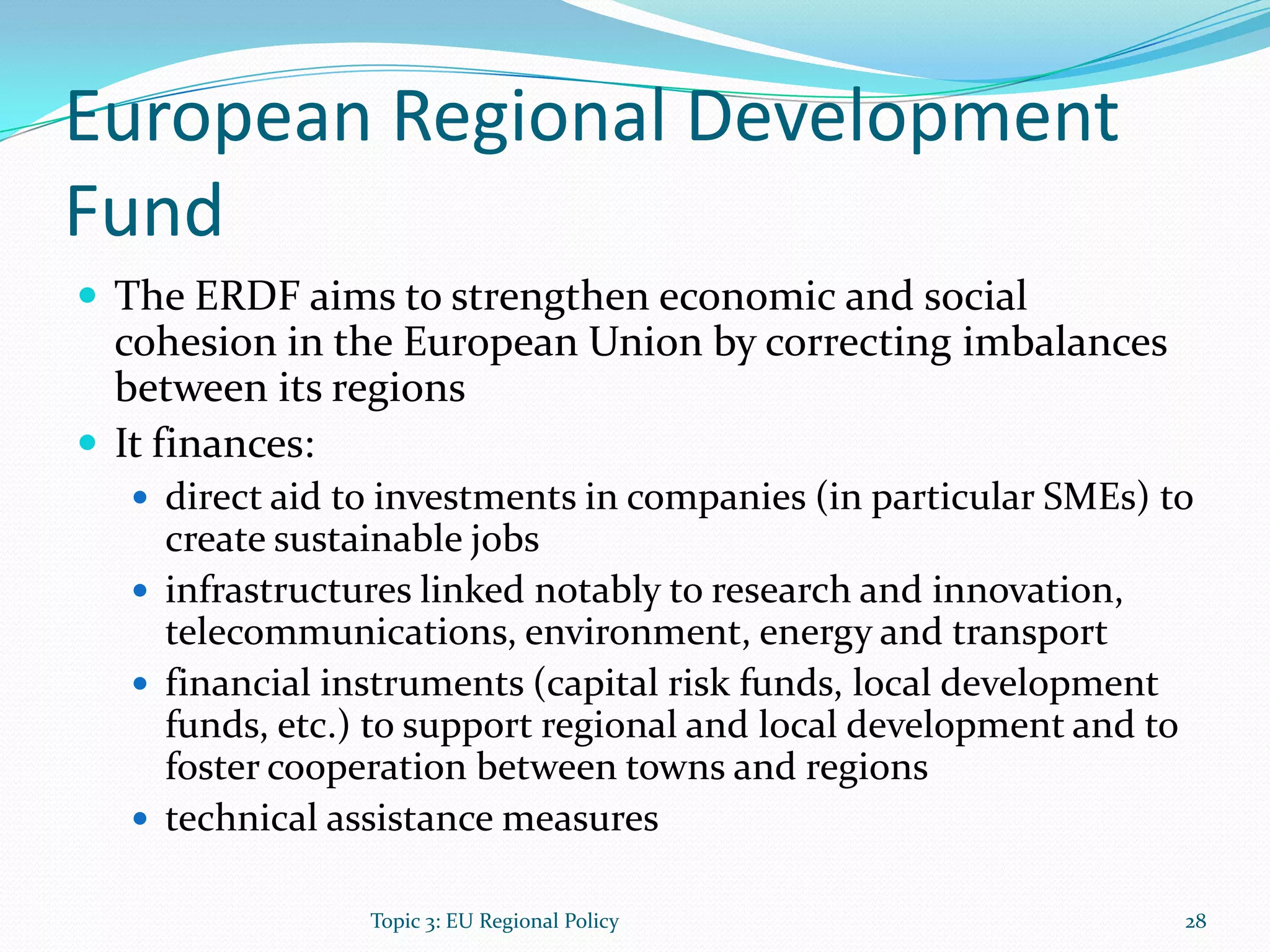 European Regional Development
Fund
 The ERDF aims to strengthen economic and social
cohesion in the European Union by correcting imbalances
between its regions
 It finances:
 direct aid to investments in companies (in particular SMEs) to
create sustainable jobs
 infrastructures linked notably to research and innovation,
telecommunications, environment, energy and transport
 financial instruments (capital risk funds, local development
funds, etc.) to support regional and local development and to
foster cooperation between towns and regions
 technical assistance measures
28Topic 3: EU Regional Policy
 