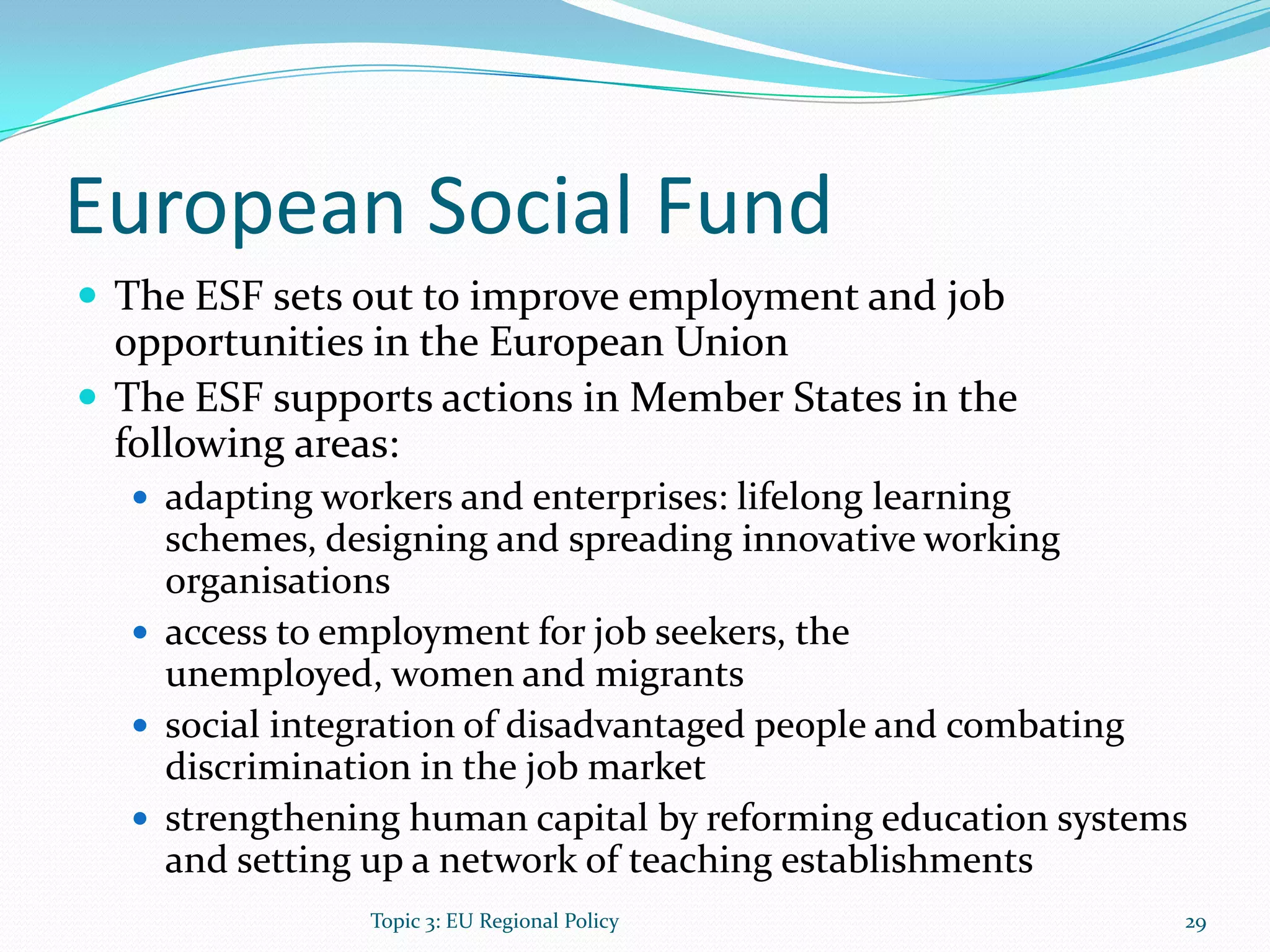European Social Fund
 The ESF sets out to improve employment and job
opportunities in the European Union
 The ESF supports actions in Member States in the
following areas:
 adapting workers and enterprises: lifelong learning
schemes, designing and spreading innovative working
organisations
 access to employment for job seekers, the
unemployed, women and migrants
 social integration of disadvantaged people and combating
discrimination in the job market
 strengthening human capital by reforming education systems
and setting up a network of teaching establishments
29Topic 3: EU Regional Policy
 