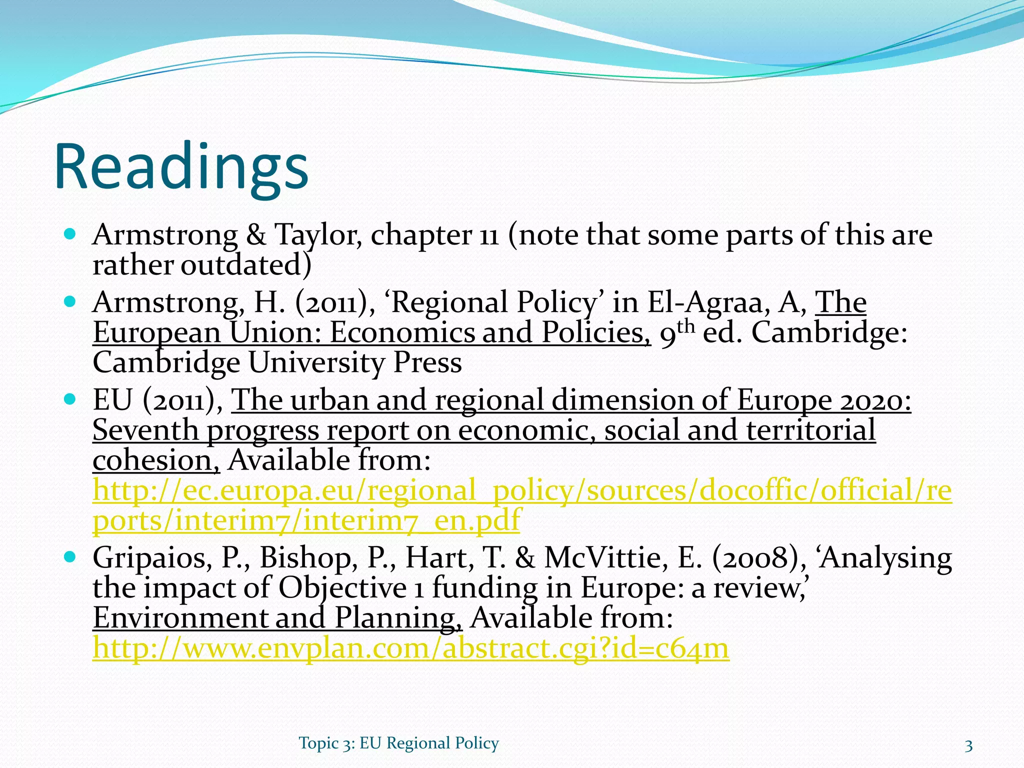 Readings
 Armstrong & Taylor, chapter 11 (note that some parts of this are
rather outdated)
 Armstrong, H. (2011), ‘Regional Policy’ in El-Agraa, A, The
European Union: Economics and Policies, 9th ed. Cambridge:
Cambridge University Press
 EU (2011), The urban and regional dimension of Europe 2020:
Seventh progress report on economic, social and territorial
cohesion, Available from:
http://ec.europa.eu/regional_policy/sources/docoffic/official/re
ports/interim7/interim7_en.pdf
 Gripaios, P., Bishop, P., Hart, T. & McVittie, E. (2008), ‘Analysing
the impact of Objective 1 funding in Europe: a review,’
Environment and Planning, Available from:
http://www.envplan.com/abstract.cgi?id=c64m
3Topic 3: EU Regional Policy
 