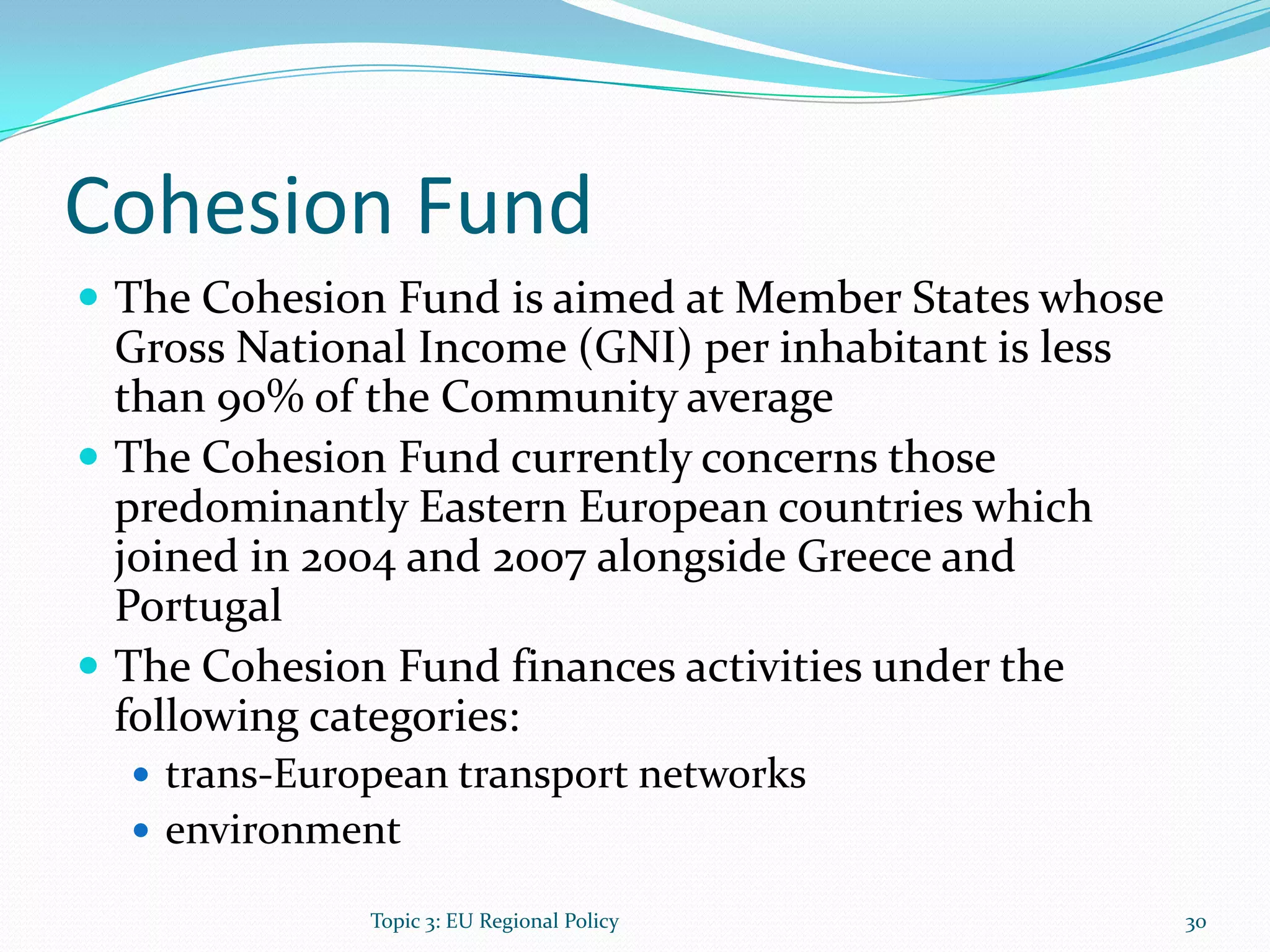 Cohesion Fund
 The Cohesion Fund is aimed at Member States whose
Gross National Income (GNI) per inhabitant is less
than 90% of the Community average
 The Cohesion Fund currently concerns those
predominantly Eastern European countries which
joined in 2004 and 2007 alongside Greece and
Portugal
 The Cohesion Fund finances activities under the
following categories:
 trans-European transport networks
 environment
30Topic 3: EU Regional Policy
 