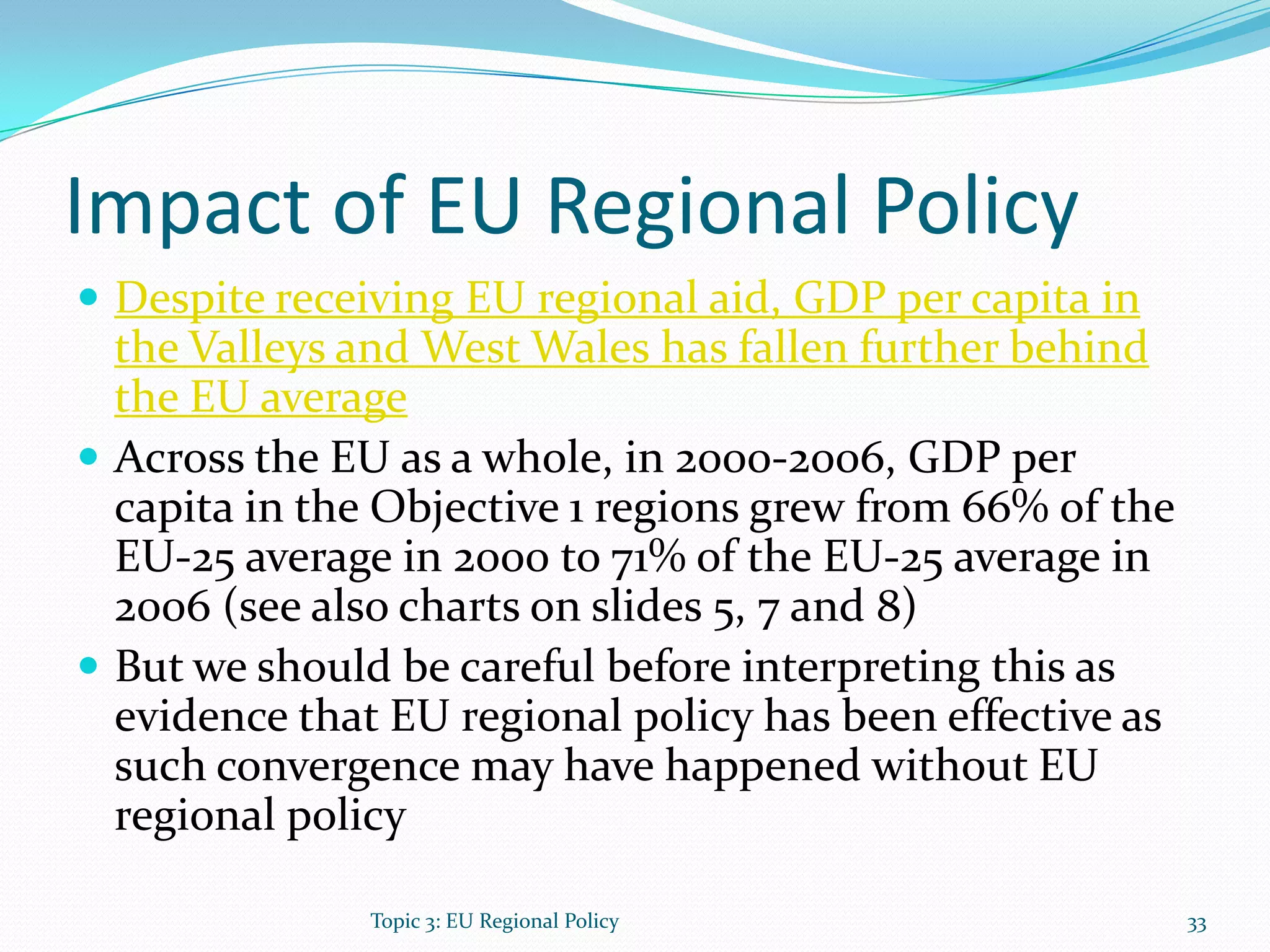 Impact of EU Regional Policy
 Despite receiving EU regional aid, GDP per capita in
the Valleys and West Wales has fallen further behind
the EU average
 Across the EU as a whole, in 2000-2006, GDP per
capita in the Objective 1 regions grew from 66% of the
EU-25 average in 2000 to 71% of the EU-25 average in
2006 (see also charts on slides 5, 7 and 8)
 But we should be careful before interpreting this as
evidence that EU regional policy has been effective as
such convergence may have happened without EU
regional policy
Topic 3: EU Regional Policy 33
 