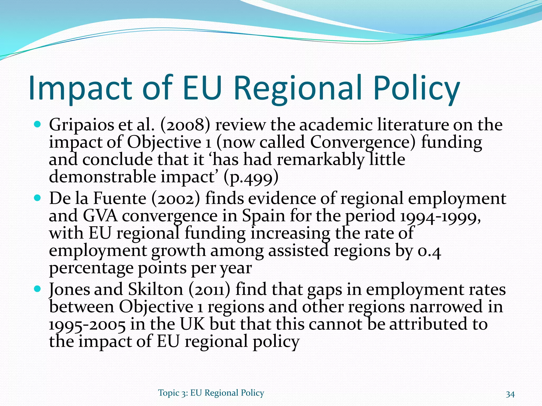 Impact of EU Regional Policy
 Gripaios et al. (2008) review the academic literature on the
impact of Objective 1 (now called Convergence) funding
and conclude that it ‘has had remarkably little
demonstrable impact’ (p.499)
 De la Fuente (2002) finds evidence of regional employment
and GVA convergence in Spain for the period 1994-1999,
with EU regional funding increasing the rate of
employment growth among assisted regions by 0.4
percentage points per year
 Jones and Skilton (2011) find that gaps in employment rates
between Objective 1 regions and other regions narrowed in
1995-2005 in the UK but that this cannot be attributed to
the impact of EU regional policy
Topic 3: EU Regional Policy 34
 