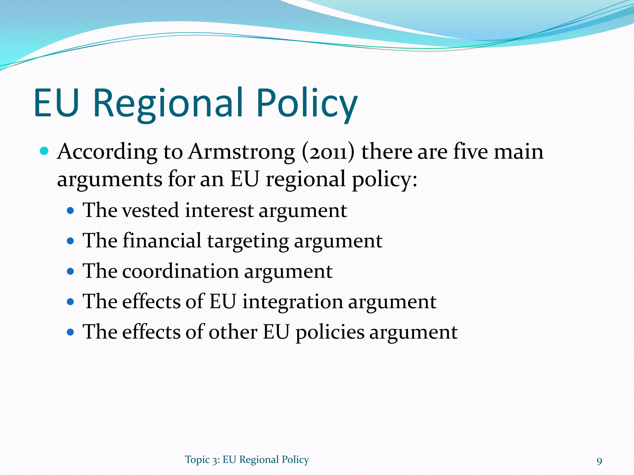 EU Regional Policy
 According to Armstrong (2011) there are five main
arguments for an EU regional policy:
 The vested interest argument
 The financial targeting argument
 The coordination argument
 The effects of EU integration argument
 The effects of other EU policies argument
9Topic 3: EU Regional Policy
 