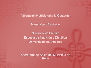 Valoración Nutricional a la Gestante

       Mary López Restrepo

      Nutricionista Dietista
  Escuela de Nutrición y Dietética
     Universidad de Antioquia



Secretaría de Salud del Municipio de
               Bello
 