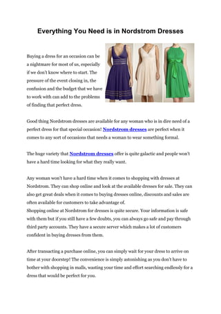 Everything You Need is in Nordstrom Dresses


Buying a dress for an occasion can be
a nightmare for most of us, especially
if we don’t know where to start. The
pressure of the event closing in, the
confusion and the budget that we have
to work with can add to the problems
of finding that perfect dress.


Good thing Nordstrom dresses are available for any woman who is in dire need of a
perfect dress for that special occasion! Nordstrom dresses are perfect when it
comes to any sort of occasions that needs a woman to wear something formal.


The huge variety that Nordstrom dresses offer is quite galactic and people won’t
have a hard time looking for what they really want.


Any woman won’t have a hard time when it comes to shopping with dresses at
Nordstrom. They can shop online and look at the available dresses for sale. They can
also get great deals when it comes to buying dresses online, discounts and sales are
often available for customers to take advantage of.
Shopping online at Nordstrom for dresses is quite secure. Your information is safe
with them but if you still have a few doubts, you can always go safe and pay through
third party accounts. They have a secure server which makes a lot of customers
confident in buying dresses from them.


After transacting a purchase online, you can simply wait for your dress to arrive on
time at your doorstep! The convenience is simply astonishing as you don’t have to
bother with shopping in malls, wasting your time and effort searching endlessly for a
dress that would be perfect for you.
 