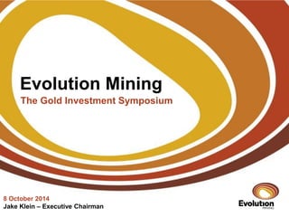 Evolution Mining 
The Gold Investment Symposium 
8 October 2014 
Jake Klein – Executive Chairman 
 