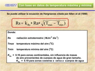 Con base en datos de temperatura máxima y mínima
Se puede utilizar la ecuación de Hargreaves citada por Allen et al (1998)
Rs k Ra (T T )Rs max min   
Donde:
Ra radiación extraterrestre ( MJm
-2
dia
-1
)
Tmax temperatura máxima del aire (
o
C)
Tmin temperatura mínima del aire (
o
C)
KRs
= 0.16 para zonas continentales, sin influencia de masas
de aire provenientes de cuerpos de agua de gran tamaño.
KRs
= 0.19 para zonas costeras o cerca a cuerpos de agua
1
 