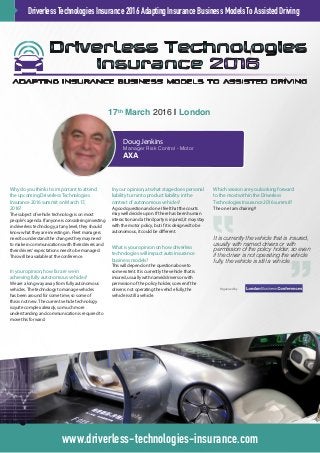 Why do you think it is important to attend
the upcoming Driverless Technologies
Insurance 2016 summit on March 17,
2016?
The subject of vehicle technology is on most
people’s agenda. If anyone is considering investing
in driverless technology, at any level, they should
know what they are investing in. Fleet managers
need to understand the changes they may need
to make in communications with their drivers and
their drivers’ expectations need to be managed.
This will be available at the conference.
In your opinion, how far are we in
achieving fully autonomous vehicles?
We are a long way away from fully autonomous
vehicles. The technology to manage vehicles
has been around for some time, so some of
this is not new. The current vehicle technology
is quite complex already, so much more
understanding and communication is required to
move this forward.
In your opinion, at what stage does personal
liability turn into product liability in the
context of autonomous vehicles?
A good question and one I feel that the courts
may well decide upon. If there has been human
interaction and a third party is injured, it may stay
with the motor policy, but if it is designed to be
autonomous, it could be different.
What is your opinion on how driverless
technologies will impact auto insurance
business models?
This will depend on the question above to
some extent. It is currently the vehicle that is
insured, usually with named drivers or with
permission of the policy holder, so even if the
driver is not operating the vehicle fully, the
vehicle is still a vehicle.
Which session are you looking forward
to the most within the Driverless
Technologies Insurance 2016 summit?
The one I am chairing!!
DriverlessTechnologiesInsurance2016AdaptingInsuranceBusinessModelsToAssistedDriving
www.driverless-technologies-insurance.com
17th
March 2016 | London
Doug Jenkins
Manager Risk Control - Motor
AXA
Organised by
It is currently the vehicle that is insured,
usually with named drivers or with
permission of the policy holder, so even
if the driver is not operating the vehicle
fully, the vehicle is still a vehicle.
 