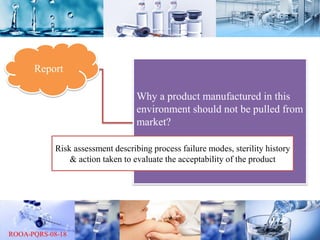 Report
Why a product manufactured in this
environment should not be pulled from
market?
Risk assessment describing process failure modes, sterility history
& action taken to evaluate the acceptability of the product
 