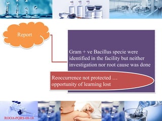 Report
Gram + ve Bacillus specie were
identified in the facility but neither
investigation nor root cause was done
Reoccurrence not protected …
opportunity of learning lost
 