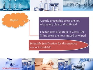 Report Aseptic processing areas are not
adequately clan or disinfected
The top area of curtain in Class 100
filling areas are not sprayed or wiped
Scientific justification for this practice
was not available
 