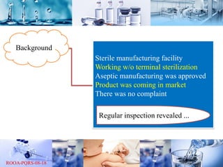 Background
Sterile manufacturing facility
Working w/o terminal sterilization
Aseptic manufacturing was approved
Product was coming in market
There was no complaint
Regular inspection revealed ...
 