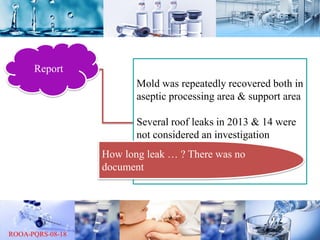 Report
Mold was repeatedly recovered both in
aseptic processing area & support area
Several roof leaks in 2013 & 14 were
not considered an investigation
How long leak … ? There was no
document
 